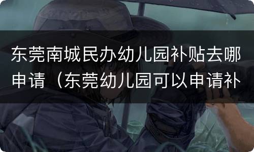 东莞南城民办幼儿园补贴去哪申请（东莞幼儿园可以申请补贴吗）