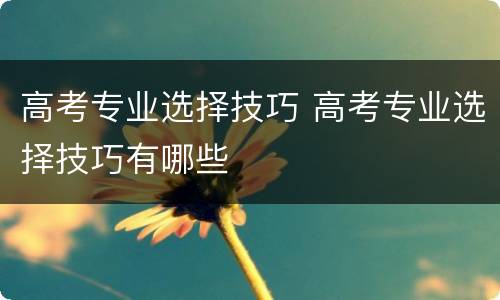 高考专业选择技巧 高考专业选择技巧有哪些