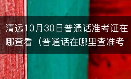 清远10月30日普通话准考证在哪查看（普通话在哪里查准考证）