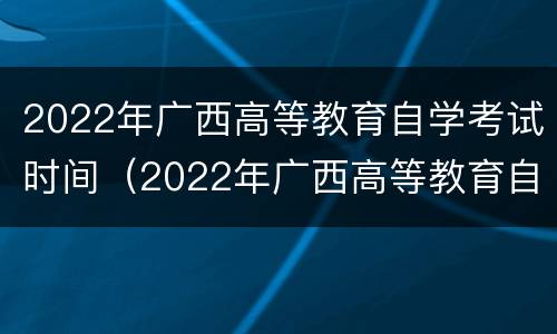 2022年广西高等教育自学考试时间（2022年广西高等教育自学考试时间是多少）