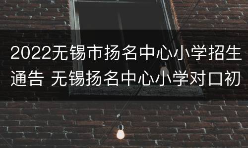 2022无锡市扬名中心小学招生通告 无锡扬名中心小学对口初中是哪个