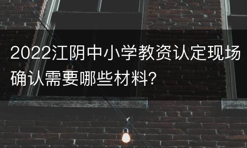 2022江阴中小学教资认定现场确认需要哪些材料？