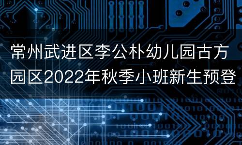 常州武进区李公朴幼儿园古方园区2022年秋季小班新生预登记公告