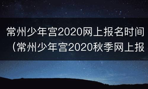 常州少年宫2020网上报名时间（常州少年宫2020秋季网上报名）