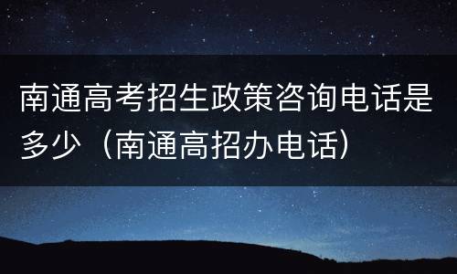 南通高考招生政策咨询电话是多少（南通高招办电话）
