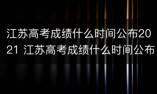 江苏高考成绩什么时间公布2021 江苏高考成绩什么时间公布2021怎么查询