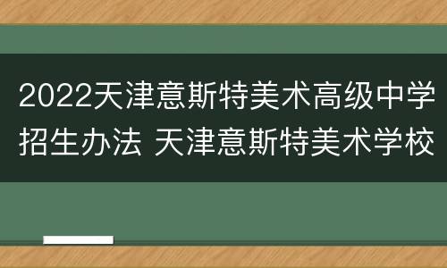 2022天津意斯特美术高级中学招生办法 天津意斯特美术学校简介