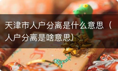 天津市人户分离是什么意思（人户分离是啥意思）