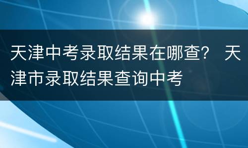 天津中考录取结果在哪查？ 天津市录取结果查询中考