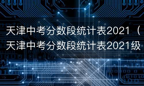 天津中考分数段统计表2021（天津中考分数段统计表2021级）