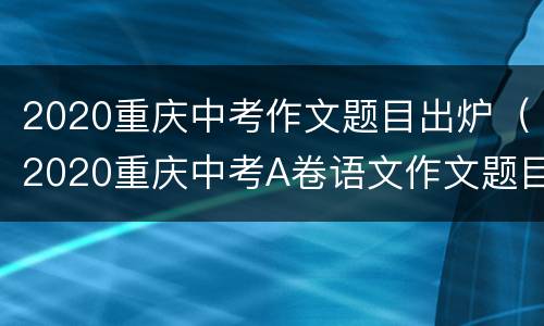 2020重庆中考作文题目出炉（2020重庆中考A卷语文作文题目及范文）