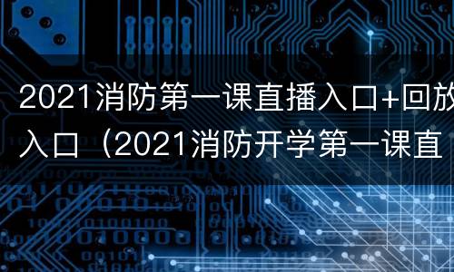 2021消防第一课直播入口+回放入口（2021消防开学第一课直播回放）