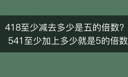 418至少减去多少是五的倍数? 541至少加上多少就是5的倍数