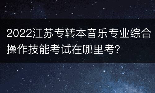 2022江苏专转本音乐专业综合操作技能考试在哪里考？