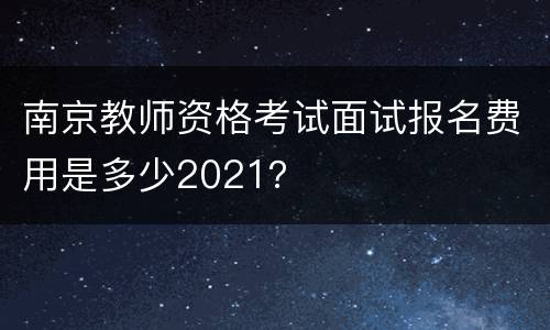 南京教师资格考试面试报名费用是多少2021？