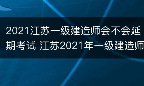 2021江苏一级建造师会不会延期考试 江苏2021年一级建造师考试推迟