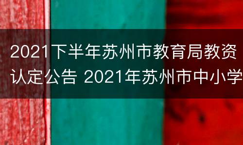2021下半年苏州市教育局教资认定公告 2021年苏州市中小学教师资格认定公告