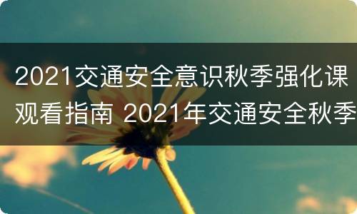 2021交通安全意识秋季强化课观看指南 2021年交通安全秋季强化课