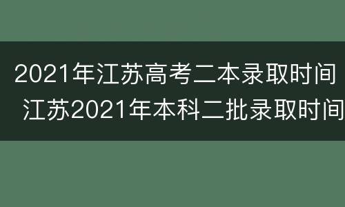 2021年江苏高考二本录取时间 江苏2021年本科二批录取时间