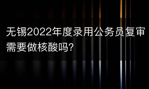 无锡2022年度录用公务员复审需要做核酸吗？