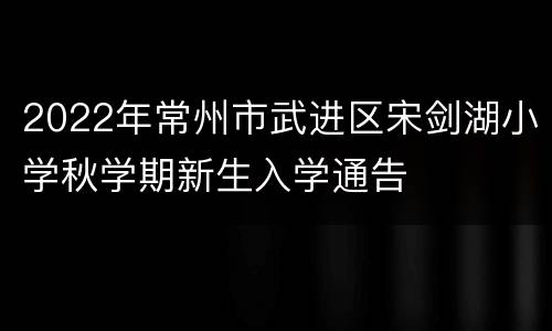 2022年常州市武进区宋剑湖小学秋学期新生入学通告