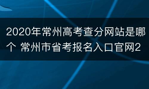 2020年常州高考查分网站是哪个 常州市省考报名入口官网2020