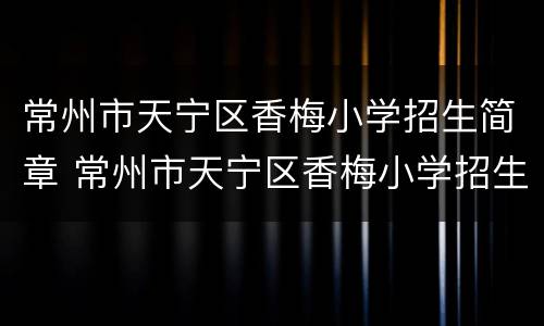 常州市天宁区香梅小学招生简章 常州市天宁区香梅小学招生简章公示
