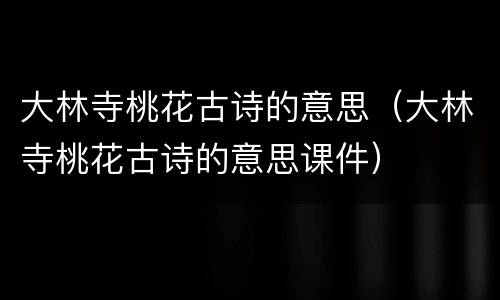 大林寺桃花古诗的意思（大林寺桃花古诗的意思课件）