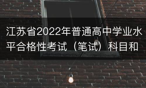 江苏省2022年普通高中学业水平合格性考试（笔试）科目和时间安排