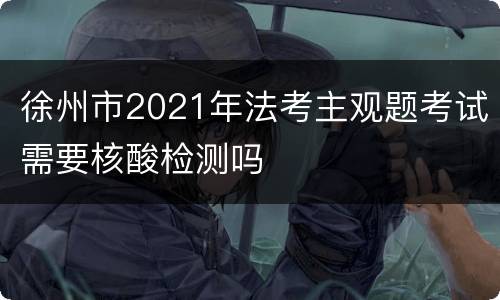 徐州市2021年法考主观题考试需要核酸检测吗