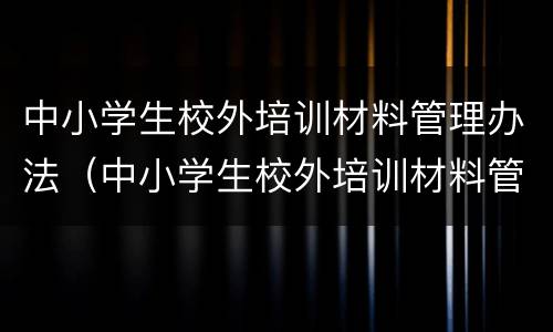中小学生校外培训材料管理办法（中小学生校外培训材料管理办法试行）