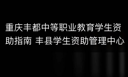 重庆丰都中等职业教育学生资助指南 丰县学生资助管理中心