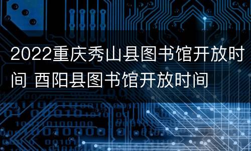 2022重庆秀山县图书馆开放时间 酉阳县图书馆开放时间