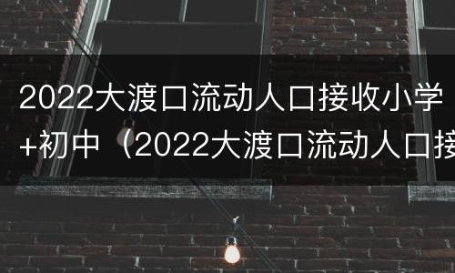 2022大渡口流动人口接收小学+初中（2022大渡口流动人口接收小学 初中生吗）