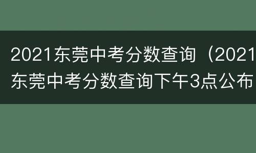 2021东莞中考分数查询（2021东莞中考分数查询下午3点公布）
