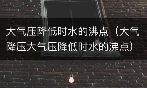 大气压降低时水的沸点（大气降压大气压降低时水的沸点）