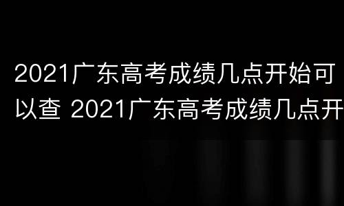 2021广东高考成绩几点开始可以查 2021广东高考成绩几点开始可以查到