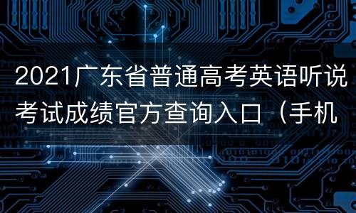 2021广东省普通高考英语听说考试成绩官方查询入口（手机+电脑）
