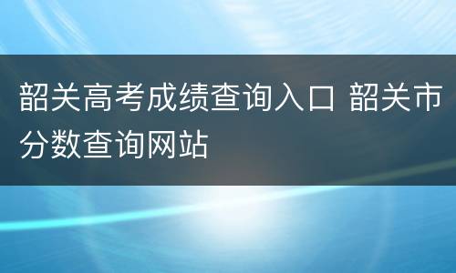 韶关高考成绩查询入口 韶关市分数查询网站