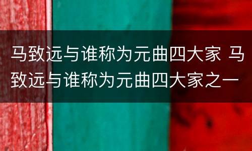 马致远与谁称为元曲四大家 马致远与谁称为元曲四大家之一