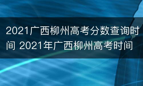 2021广西柳州高考分数查询时间 2021年广西柳州高考时间