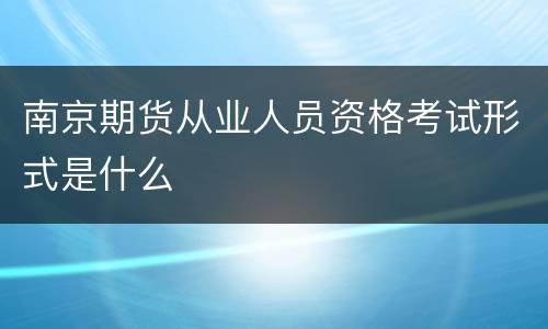 南京期货从业人员资格考试形式是什么