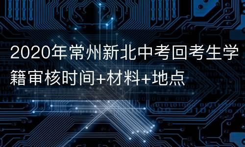 2020年常州新北中考回考生学籍审核时间+材料+地点