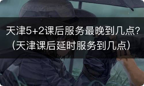 天津5+2课后服务最晚到几点？（天津课后延时服务到几点）