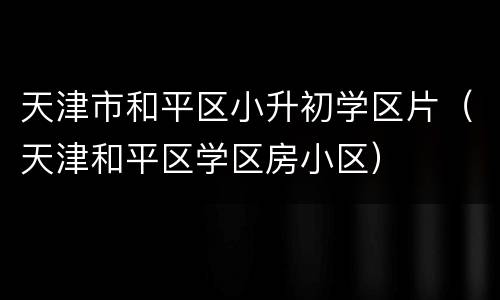 天津市和平区小升初学区片（天津和平区学区房小区）