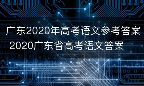 广东2020年高考语文参考答案 2020广东省高考语文答案