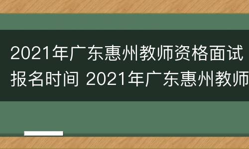 2021年广东惠州教师资格面试报名时间 2021年广东惠州教师资格面试报名时间是多少