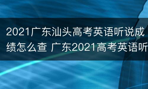 2021广东汕头高考英语听说成绩怎么查 广东2021高考英语听说考试什么时候出成绩