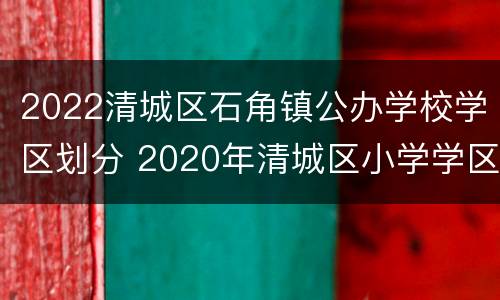 2022清城区石角镇公办学校学区划分 2020年清城区小学学区划分