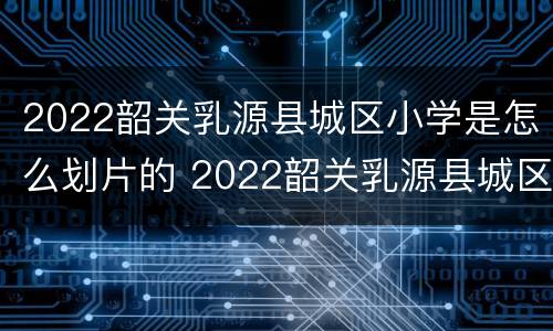 2022韶关乳源县城区小学是怎么划片的 2022韶关乳源县城区小学是怎么划片的啊